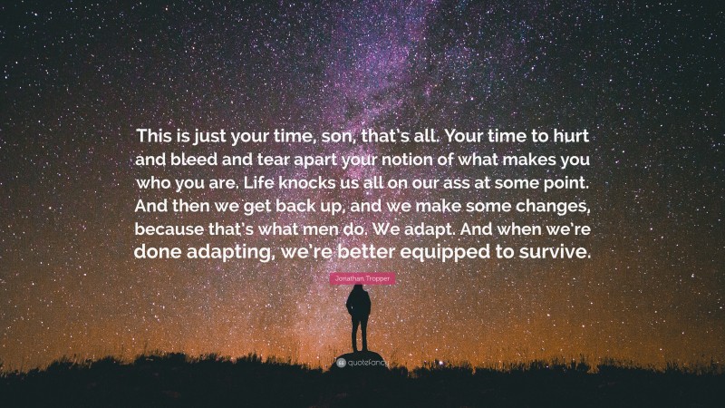 Jonathan Tropper Quote: “This is just your time, son, that’s all. Your time to hurt and bleed and tear apart your notion of what makes you who you are. Life knocks us all on our ass at some point. And then we get back up, and we make some changes, because that’s what men do. We adapt. And when we’re done adapting, we’re better equipped to survive.”