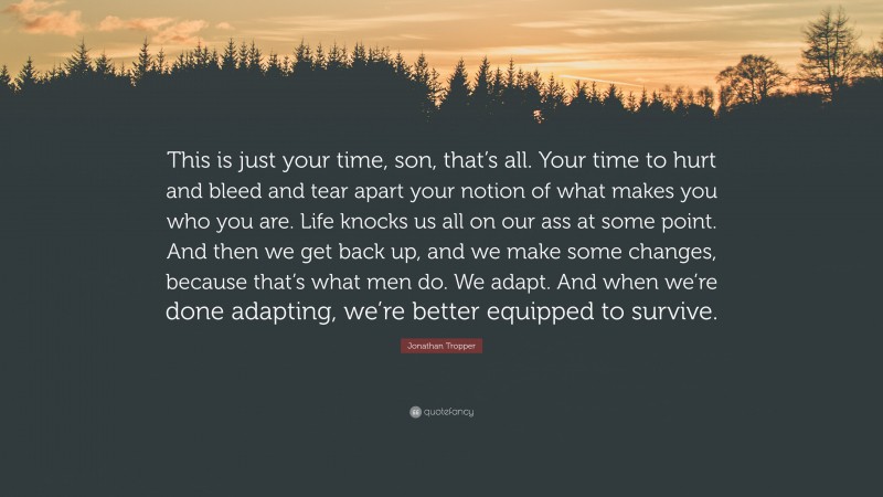 Jonathan Tropper Quote: “This is just your time, son, that’s all. Your time to hurt and bleed and tear apart your notion of what makes you who you are. Life knocks us all on our ass at some point. And then we get back up, and we make some changes, because that’s what men do. We adapt. And when we’re done adapting, we’re better equipped to survive.”