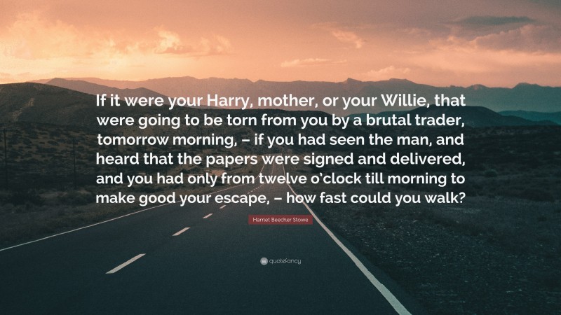 Harriet Beecher Stowe Quote: “If it were your Harry, mother, or your Willie, that were going to be torn from you by a brutal trader, tomorrow morning, – if you had seen the man, and heard that the papers were signed and delivered, and you had only from twelve o’clock till morning to make good your escape, – how fast could you walk?”