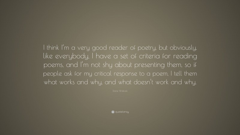 Diane Wakoski Quote: “I think I’m a very good reader of poetry, but obviously, like everybody, I have a set of criteria for reading poems, and I’m not shy about presenting them, so if people ask for my critical response to a poem, I tell them what works and why, and what doesn’t work and why.”