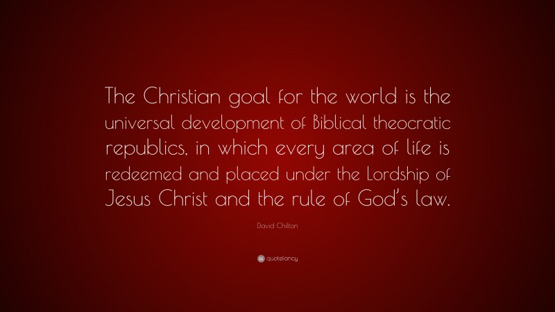 David Chilton Quote: “The Christian goal for the world is the universal development of Biblical theocratic republics, in which every area of life is redeemed and placed under the Lordship of Jesus Christ and the rule of God’s law.”