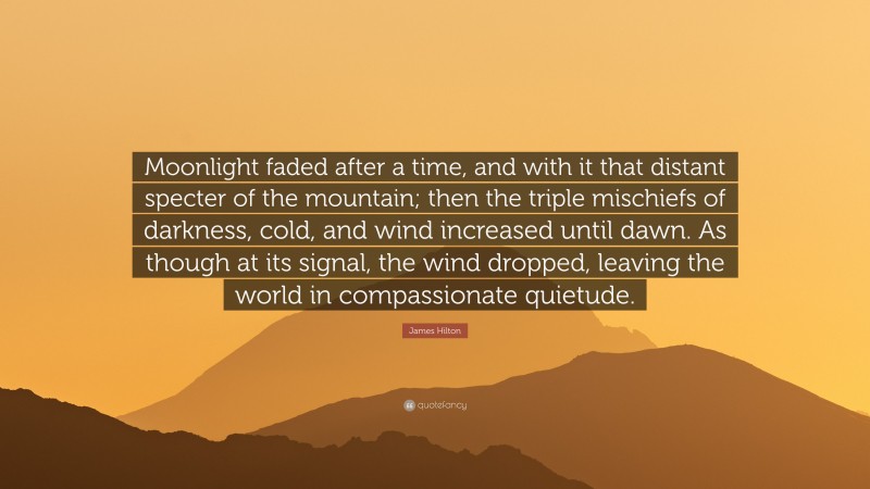 James Hilton Quote: “Moonlight faded after a time, and with it that distant specter of the mountain; then the triple mischiefs of darkness, cold, and wind increased until dawn. As though at its signal, the wind dropped, leaving the world in compassionate quietude.”