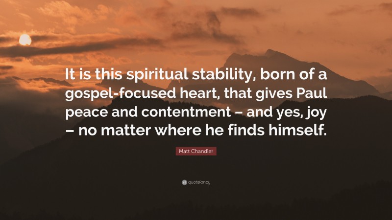 Matt Chandler Quote: “It is this spiritual stability, born of a gospel-focused heart, that gives Paul peace and contentment – and yes, joy – no matter where he finds himself.”