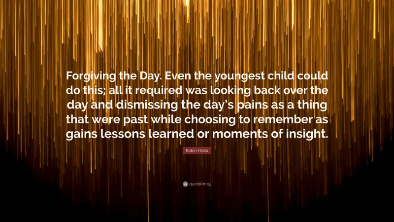 Robin Hobb Quote: “Forgiving the Day. Even the youngest child could do this; all it required was looking back over the day and dismissing the day’s pains as a thing that were past while choosing to remember as gains lessons learned or moments of insight.”