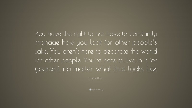 Hanne Blank Quote: “You have the right to not have to constantly manage how you look for other people’s sake. You aren’t here to decorate the world for other people. You’re here to live in it for yourself, no matter what that looks like.”