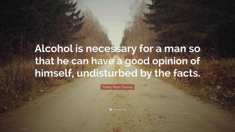 Finley Peter Dunne Quote: “Alcohol is necessary for a man so that he can have a good opinion of himself, undisturbed by the facts.”