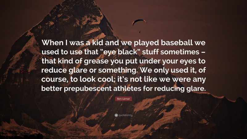 Ben Lerner Quote: “When I was a kid and we played baseball we used to use that “eye black” stuff sometimes – that kind of grease you put under your eyes to reduce glare or something. We only used it, of course, to look cool; it’s not like we were any better prepubescent athletes for reducing glare.”