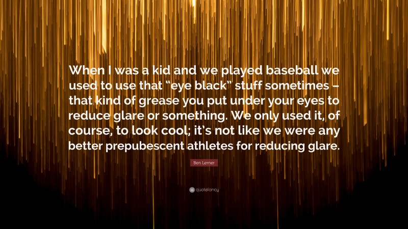 Ben Lerner Quote: “When I was a kid and we played baseball we used to use that “eye black” stuff sometimes – that kind of grease you put under your eyes to reduce glare or something. We only used it, of course, to look cool; it’s not like we were any better prepubescent athletes for reducing glare.”