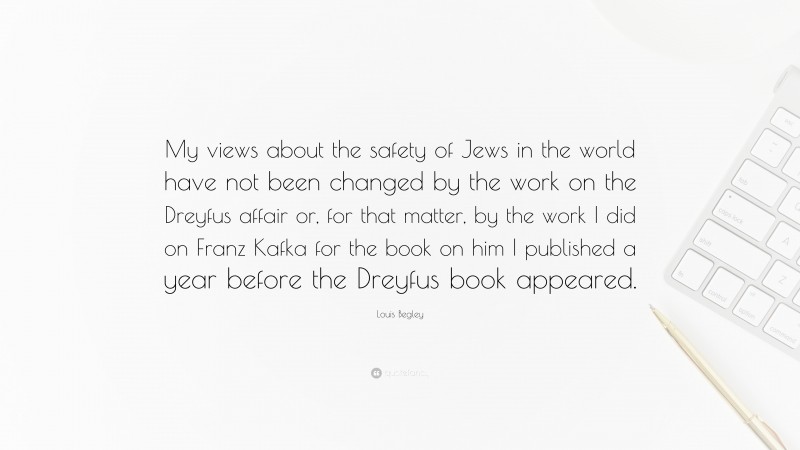 Louis Begley Quote: “My views about the safety of Jews in the world have not been changed by the work on the Dreyfus affair or, for that matter, by the work I did on Franz Kafka for the book on him I published a year before the Dreyfus book appeared.”