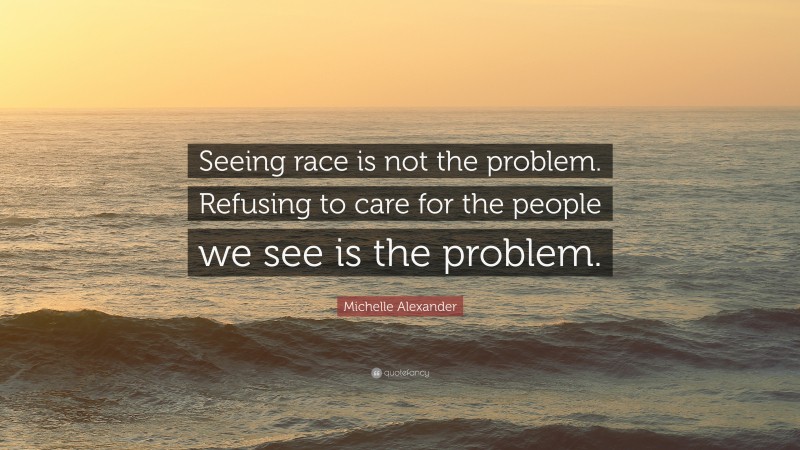 Michelle Alexander Quote: “Seeing race is not the problem. Refusing to care for the people we see is the problem.”