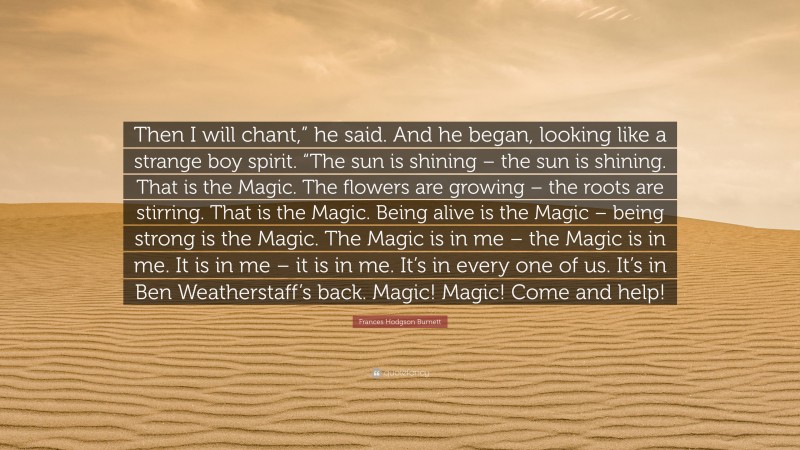 Frances Hodgson Burnett Quote: “Then I will chant,” he said. And he began, looking like a strange boy spirit. “The sun is shining – the sun is shining. That is the Magic. The flowers are growing – the roots are stirring. That is the Magic. Being alive is the Magic – being strong is the Magic. The Magic is in me – the Magic is in me. It is in me – it is in me. It’s in every one of us. It’s in Ben Weatherstaff’s back. Magic! Magic! Come and help!”