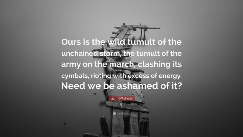 Liam O'Flaherty Quote: “Ours is the wild tumult of the unchained storm, the tumult of the army on the march, clashing its cymbals, rioting with excess of energy. Need we be ashamed of it?”
