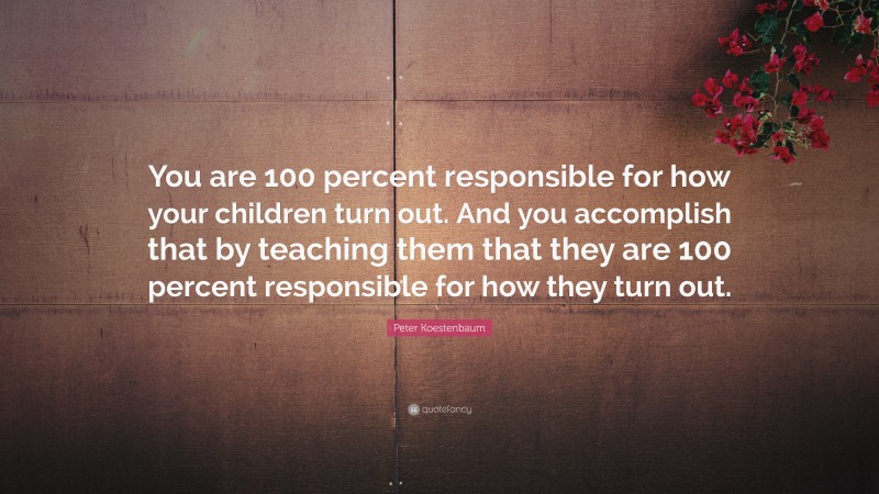 Peter Koestenbaum Quote: “You are 100 percent responsible for how your children turn out. And you accomplish that by teaching them that they are 100 percent responsible for how they turn out.”