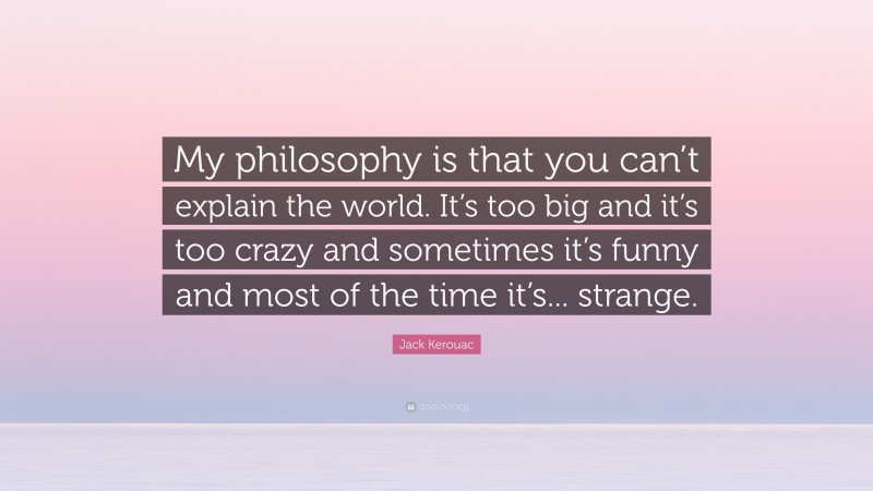 Jack Kerouac Quote: “My philosophy is that you can’t explain the world. It’s too big and it’s too crazy and sometimes it’s funny and most of the time it’s... strange.”