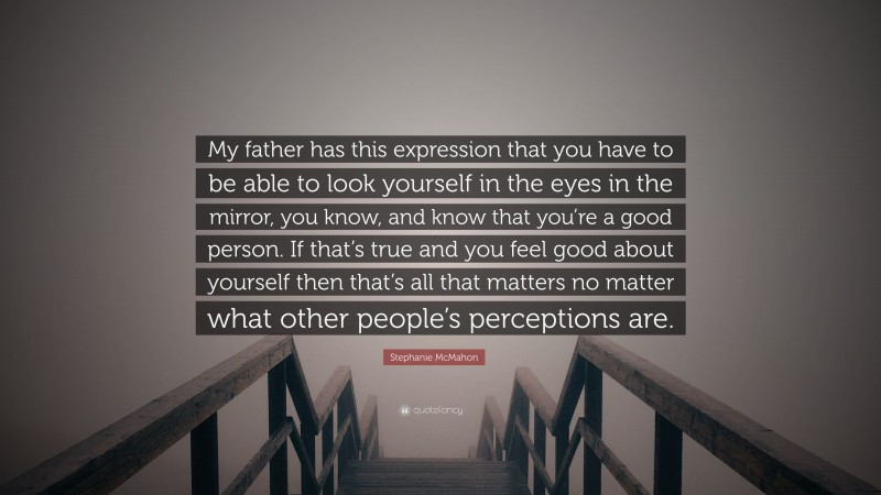 Stephanie McMahon Quote: “My father has this expression that you have to be able to look yourself in the eyes in the mirror, you know, and know that you’re a good person. If that’s true and you feel good about yourself then that’s all that matters no matter what other people’s perceptions are.”