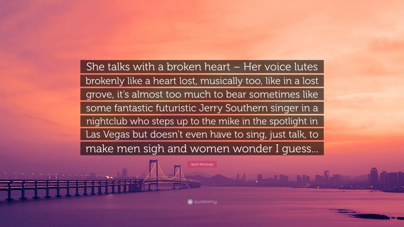 Jack Kerouac Quote: “She talks with a broken heart – Her voice lutes brokenly like a heart lost, musically too, like in a lost grove, it’s almost too much to bear sometimes like some fantastic futuristic Jerry Southern singer in a nightclub who steps up to the mike in the spotlight in Las Vegas but doesn’t even have to sing, just talk, to make men sigh and women wonder I guess...”