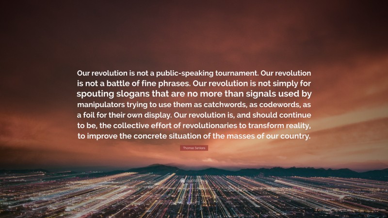 Thomas Sankara Quote: “Our revolution is not a public-speaking tournament. Our revolution is not a battle of fine phrases. Our revolution is not simply for spouting slogans that are no more than signals used by manipulators trying to use them as catchwords, as codewords, as a foil for their own display. Our revolution is, and should continue to be, the collective effort of revolutionaries to transform reality, to improve the concrete situation of the masses of our country.”