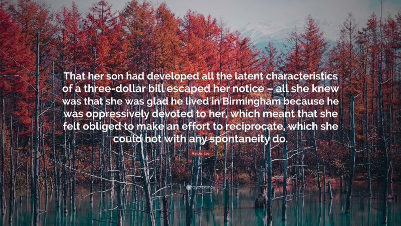Harper Lee Quote: “That her son had developed all the latent characteristics of a three-dollar bill escaped her notice – all she knew was that she was glad he lived in Birmingham because he was oppressively devoted to her, which meant that she felt obliged to make an effort to reciprocate, which she could not with any spontaneity do.”