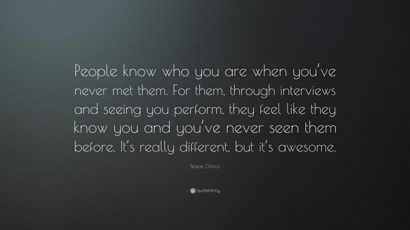 Stacie Orrico Quote: “People know who you are when you’ve never met them. For them, through interviews and seeing you perform, they feel like they know you and you’ve never seen them before. It’s really different, but it’s awesome.”