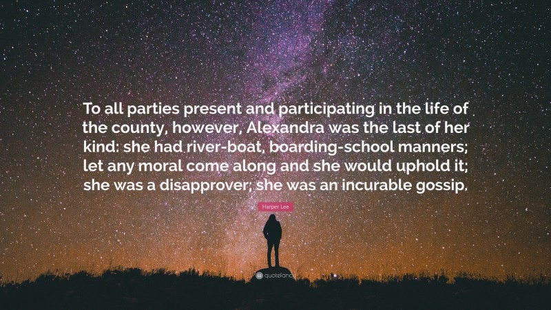 Harper Lee Quote: “To all parties present and participating in the life of the county, however, Alexandra was the last of her kind: she had river-boat, boarding-school manners; let any moral come along and she would uphold it; she was a disapprover; she was an incurable gossip.”