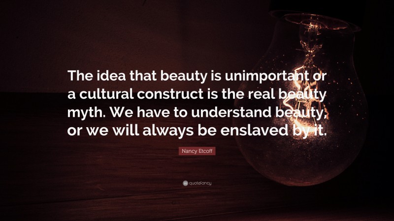 Nancy Etcoff Quote: “The idea that beauty is unimportant or a cultural construct is the real beauty myth. We have to understand beauty, or we will always be enslaved by it.”