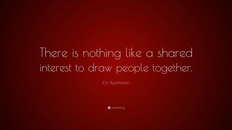 E.A. Bucchianeri Quote: “There is nothing like a shared interest to draw people together.”