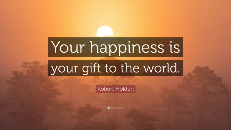Robert Holden Quote: “Your happiness is your gift to the world.”
