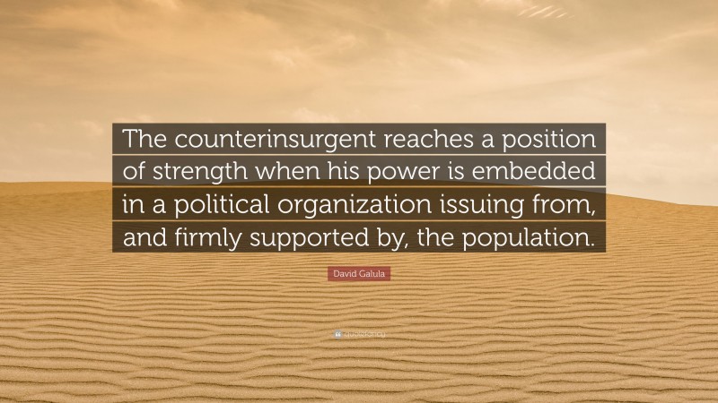 David Galula Quote: “The counterinsurgent reaches a position of strength when his power is embedded in a political organization issuing from, and firmly supported by, the population.”