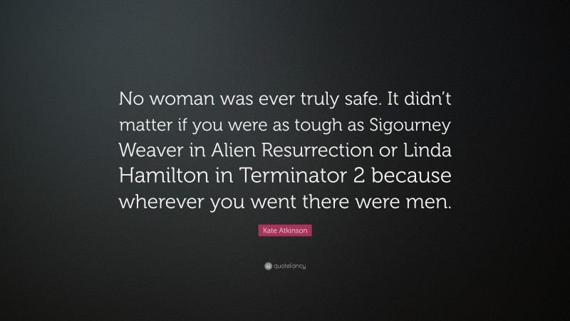 Kate Atkinson Quote: “No woman was ever truly safe. It didn’t matter if you were as tough as Sigourney Weaver in Alien Resurrection or Linda Hamilton in Terminator 2 because wherever you went there were men.”