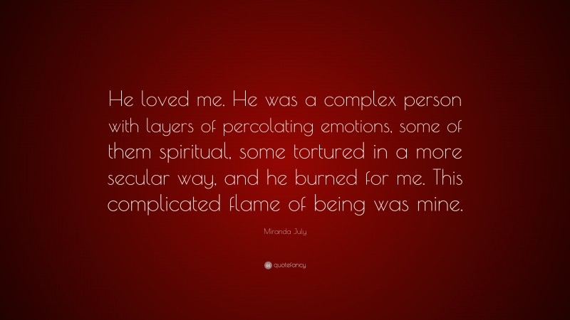 Miranda July Quote: “He loved me. He was a complex person with layers of percolating emotions, some of them spiritual, some tortured in a more secular way, and he burned for me. This complicated flame of being was mine.”