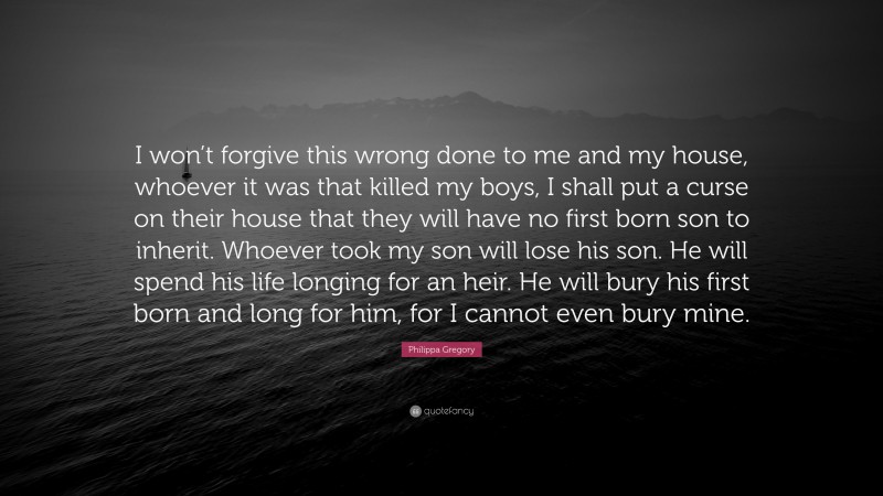 Philippa Gregory Quote: “I won’t forgive this wrong done to me and my house, whoever it was that killed my boys, I shall put a curse on their house that they will have no first born son to inherit. Whoever took my son will lose his son. He will spend his life longing for an heir. He will bury his first born and long for him, for I cannot even bury mine.”