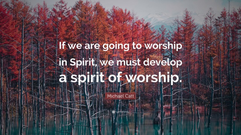 Michael Catt Quote: “If we are going to worship in Spirit, we must develop a spirit of worship.”