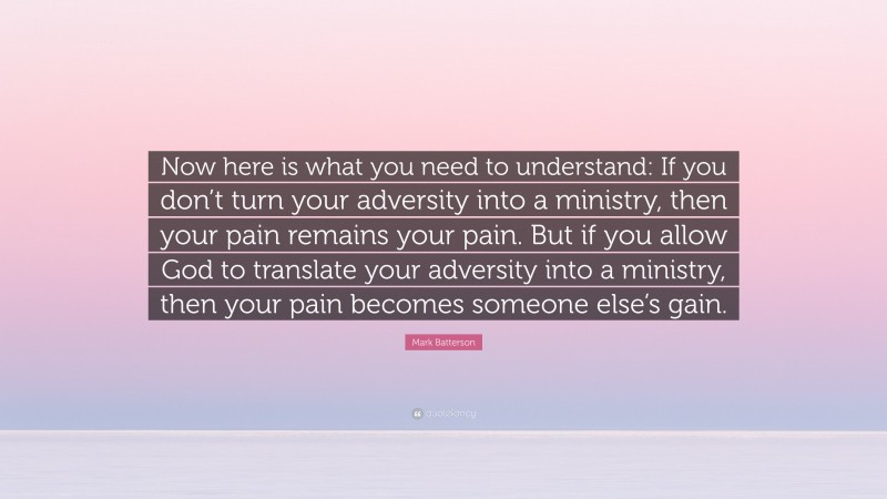 Mark Batterson Quote: “Now here is what you need to understand: If you don’t turn your adversity into a ministry, then your pain remains your pain. But if you allow God to translate your adversity into a ministry, then your pain becomes someone else’s gain.”