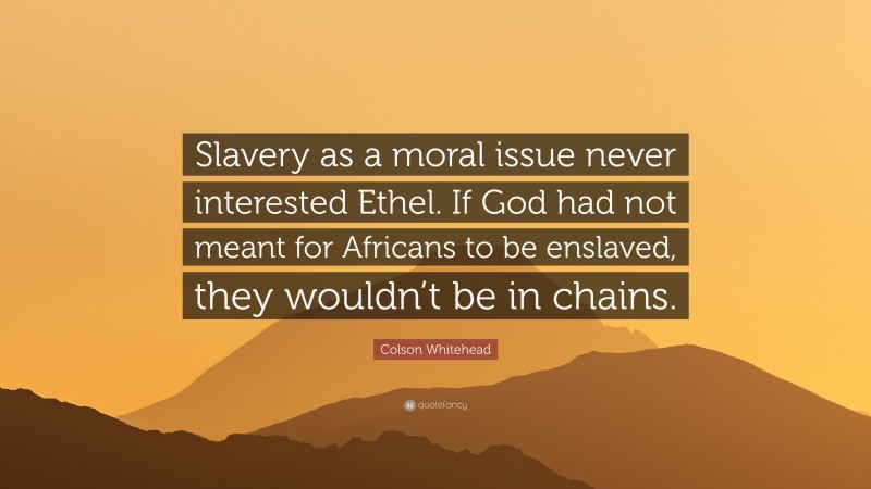 Colson Whitehead Quote: “Slavery as a moral issue never interested Ethel. If God had not meant for Africans to be enslaved, they wouldn’t be in chains.”