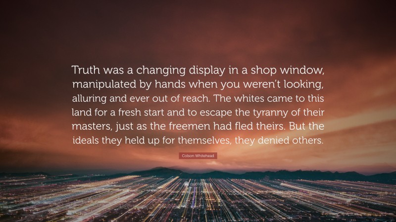 Colson Whitehead Quote: “Truth was a changing display in a shop window, manipulated by hands when you weren’t looking, alluring and ever out of reach. The whites came to this land for a fresh start and to escape the tyranny of their masters, just as the freemen had fled theirs. But the ideals they held up for themselves, they denied others.”