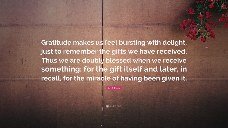 M. J. Ryan Quote: “Gratitude makes us feel bursting with delight, just to remember the gifts we have received. Thus we are doubly blessed when we receive something: for the gift itself and later, in recall, for the miracle of having been given it.”