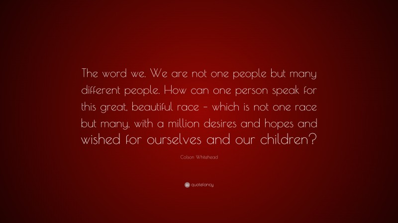 Colson Whitehead Quote: “The word we. We are not one people but many different people. How can one person speak for this great, beautiful race – which is not one race but many, with a million desires and hopes and wished for ourselves and our children?”