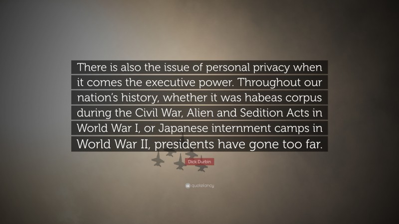 Dick Durbin Quote: “There is also the issue of personal privacy when it comes the executive power. Throughout our nation’s history, whether it was habeas corpus during the Civil War, Alien and Sedition Acts in World War I, or Japanese internment camps in World War II, presidents have gone too far.”