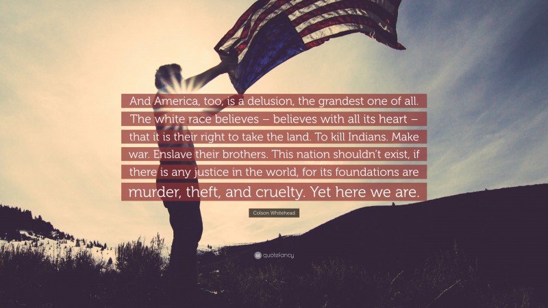 Colson Whitehead Quote: “And America, too, is a delusion, the grandest one of all. The white race believes – believes with all its heart – that it is their right to take the land. To kill Indians. Make war. Enslave their brothers. This nation shouldn’t exist, if there is any justice in the world, for its foundations are murder, theft, and cruelty. Yet here we are.”