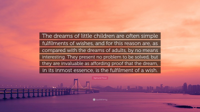 Sigmund Freud Quote: “The dreams of little children are often simple fulfilments of wishes, and for this reason are, as compared with the dreams of adults, by no means interesting. They present no problem to be solved, but they are invaluable as affording proof that the dream, in its inmost essence, is the fulfilment of a wish.”