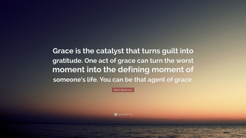 Mark Batterson Quote: “Grace is the catalyst that turns guilt into gratitude. One act of grace can turn the worst moment into the defining moment of someone’s life. You can be that agent of grace.”