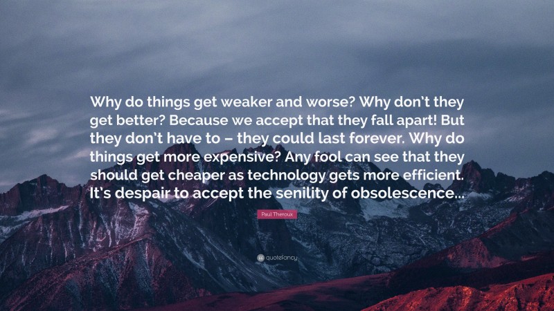 Paul Theroux Quote: “Why do things get weaker and worse? Why don’t they get better? Because we accept that they fall apart! But they don’t have to – they could last forever. Why do things get more expensive? Any fool can see that they should get cheaper as technology gets more efficient. It’s despair to accept the senility of obsolescence...”