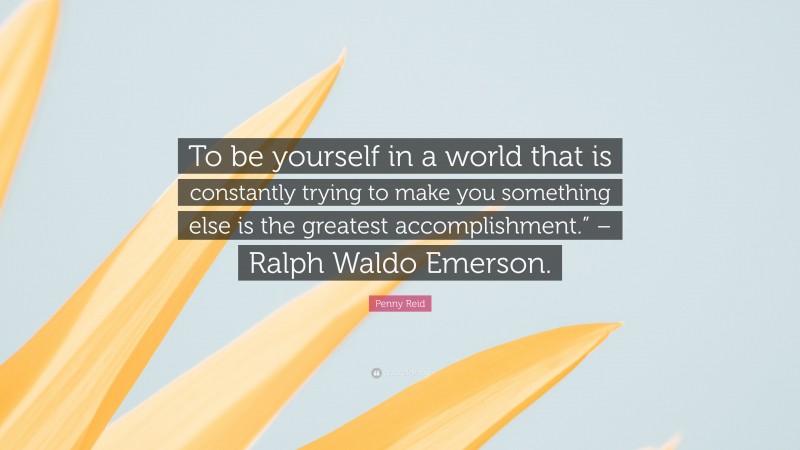 Penny Reid Quote: “To be yourself in a world that is constantly trying to make you something else is the greatest accomplishment.” – Ralph Waldo Emerson.”