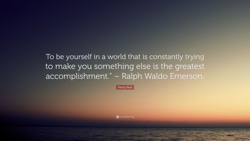 Penny Reid Quote: “To be yourself in a world that is constantly trying to make you something else is the greatest accomplishment.” – Ralph Waldo Emerson.”