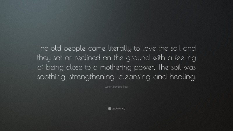 Luther Standing Bear Quote: “The old people came literally to love the soil and they sat or reclined on the ground with a feeling of being close to a mothering power. The soil was soothing, strengthening, cleansing and healing.”