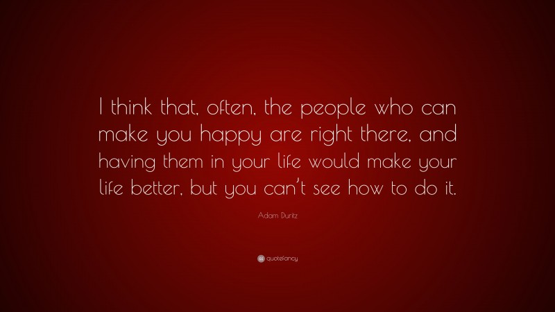 Adam Duritz Quote: “I think that, often, the people who can make you happy are right there, and having them in your life would make your life better, but you can’t see how to do it.”