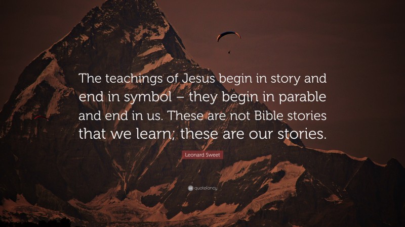 Leonard Sweet Quote: “The teachings of Jesus begin in story and end in symbol – they begin in parable and end in us. These are not Bible stories that we learn; these are our stories.”
