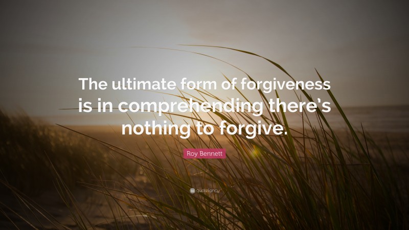 Roy Bennett Quote: “The ultimate form of forgiveness is in comprehending there’s nothing to forgive.”