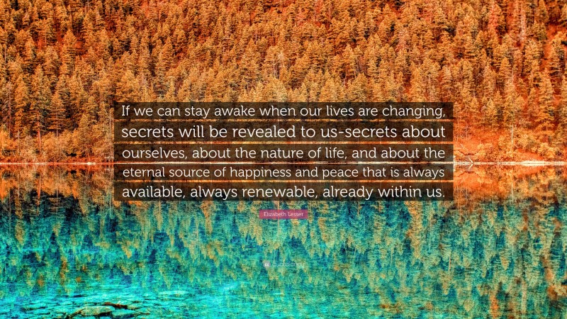 Elizabeth Lesser Quote: “If we can stay awake when our lives are changing, secrets will be revealed to us-secrets about ourselves, about the nature of life, and about the eternal source of happiness and peace that is always available, always renewable, already within us.”