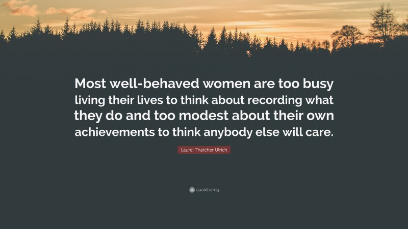 Laurel Thatcher Ulrich Quote: “Most well-behaved women are too busy living their lives to think about recording what they do and too modest about their own achievements to think anybody else will care.”